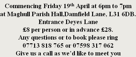 Commencing Friday 19th April at 6pm to 7pm at Maghull Parish Hall,Damfield Lane, L31 6DB. Entrance Deyes Lane £8 per person or in advance £28. Any questions or to book please ring  07713 818 765 or 07598 317 062 Give us a call as we’d like to meet you